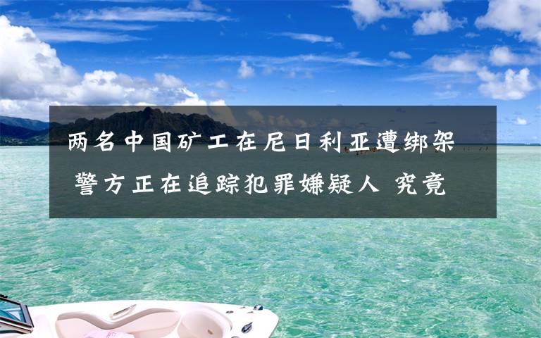 两名中国矿工在尼日利亚遭绑架 警方正在追踪犯罪嫌疑人 究竟发生了什么?