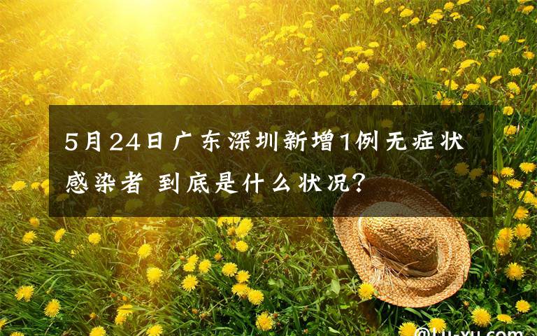5月24日广东深圳新增1例无症状感染者 到底是什么状况？