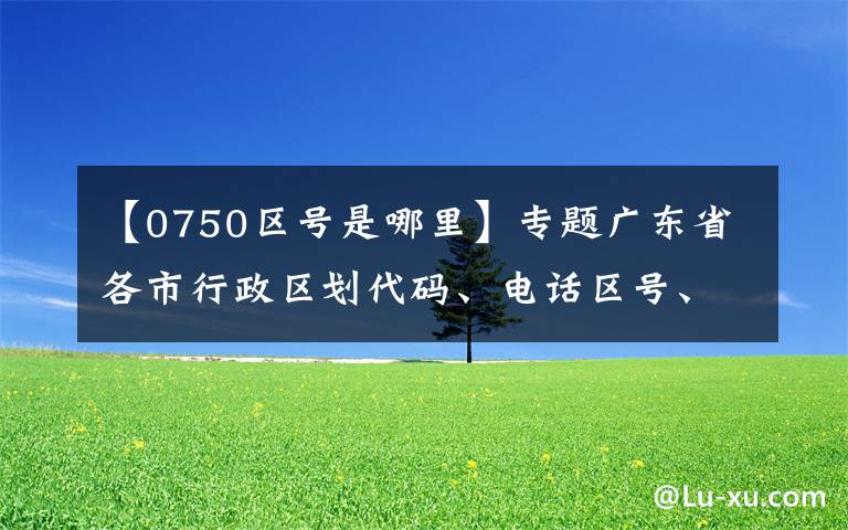 【0750区号是哪里】专题广东省各市行政区划代码、电话区号、车牌号大全