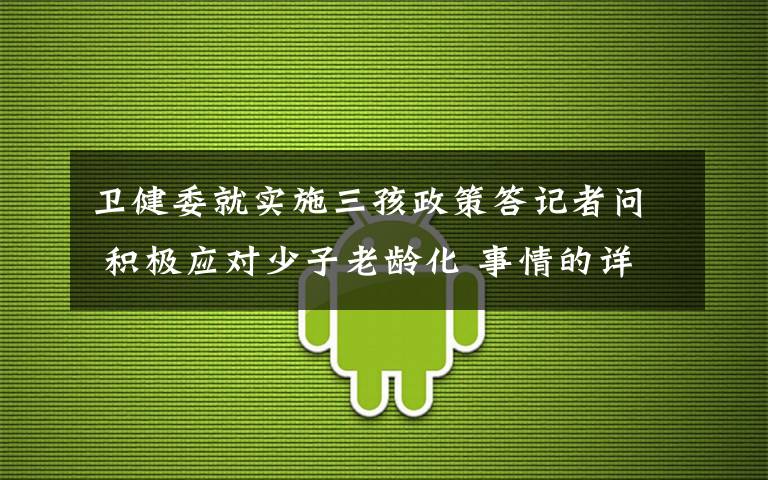 卫健委就实施三孩政策答记者问 积极应对少子老龄化 事情的详情始末是怎么样了！