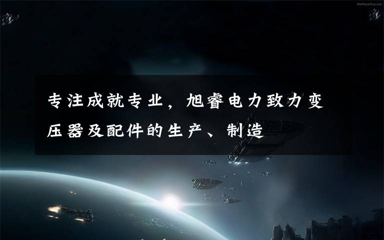 专注成就专业，旭睿电力致力变压器及配件的生产、制造文章配图