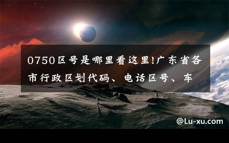 0750区号是哪里看这里!广东省各市行政区划代码、电话区号、车牌号大全