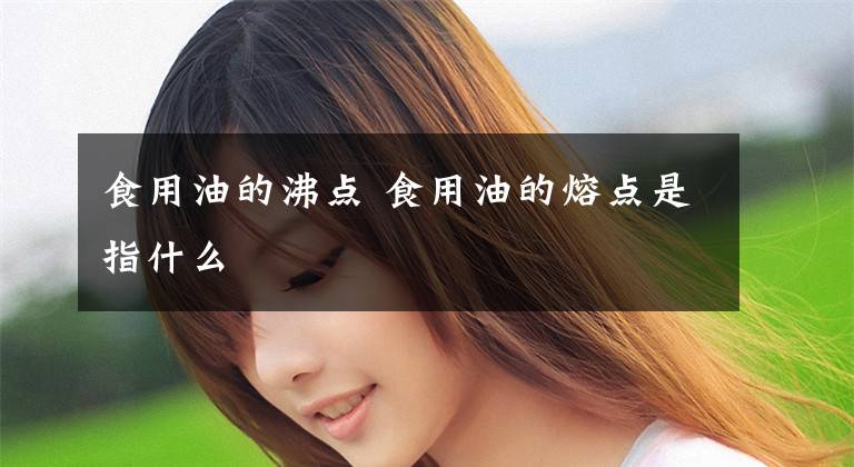 食用油的沸点 食用油的熔点是指什么文章配图