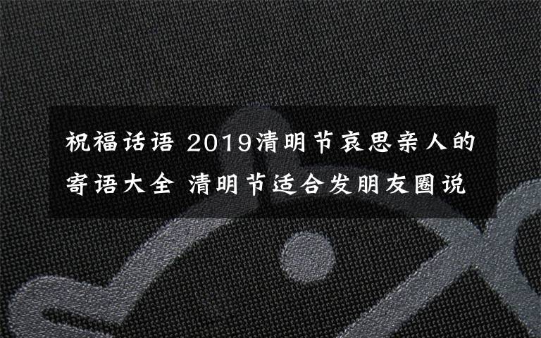 祝福话语 2019清明节哀思亲人的寄语大全 清明节适合发朋友圈说说的句子