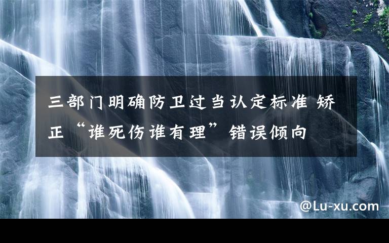 三部门明确防卫过当认定标准 矫正“谁死伤谁有理”错误倾向