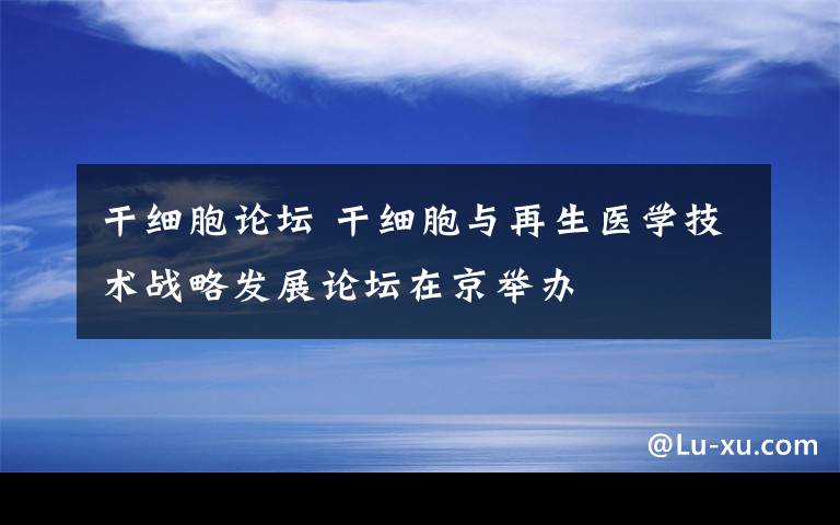 干细胞论坛 干细胞与再生医学技术战略发展论坛在京举办