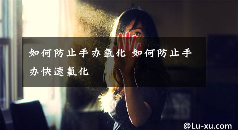 如何防止手办氧化 如何防止手办快速氧化文章配图