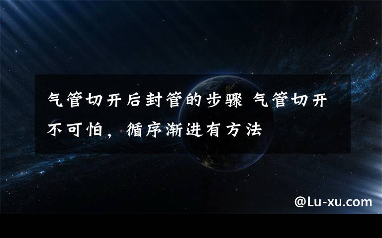 气管切开后封管的步骤 气管切开不可怕，循序渐进有方法