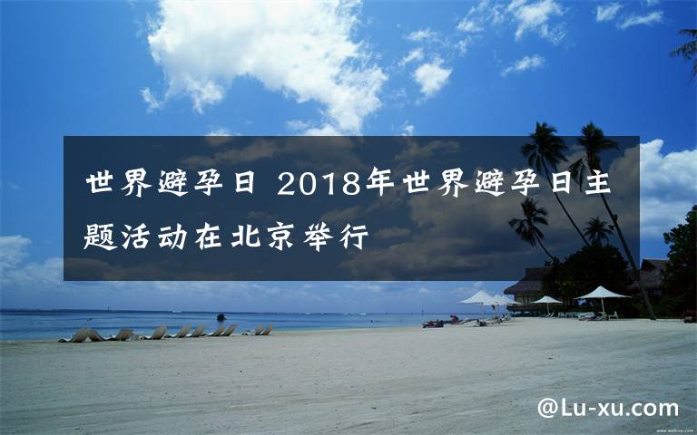 世界避孕日 2018年世界避孕日主题活动在北京举行