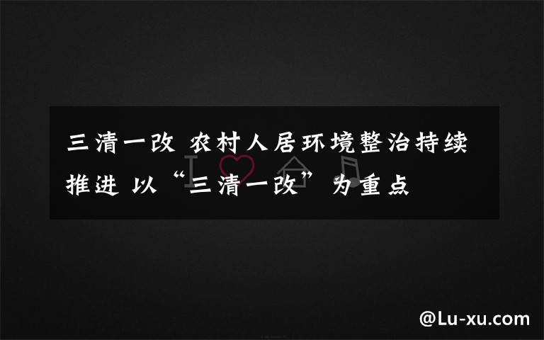 三清一改 农村人居环境整治持续推进 以“三清一改”为重点