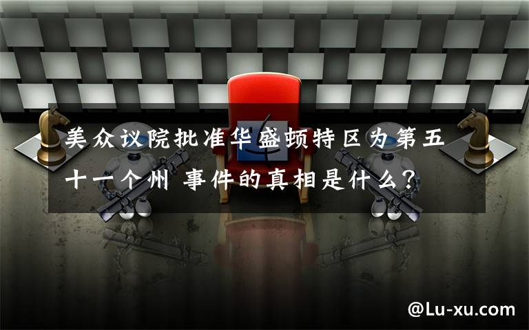 美众议院批准华盛顿特区为第五十一个州 事件的真相是什么？