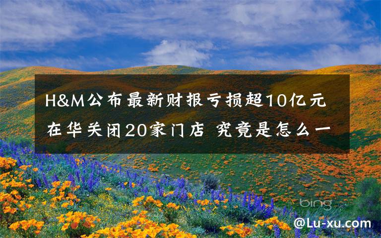 H&M公布最新财报亏损超10亿元 在华关闭20家门店 究竟是怎么一回事?