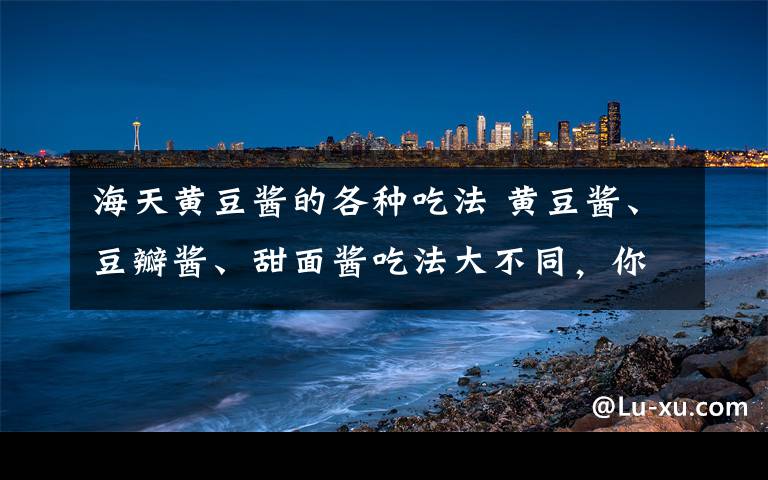 海天黄豆酱的各种吃法 黄豆酱、豆瓣酱、甜面酱吃法大不同，你吃对了么？