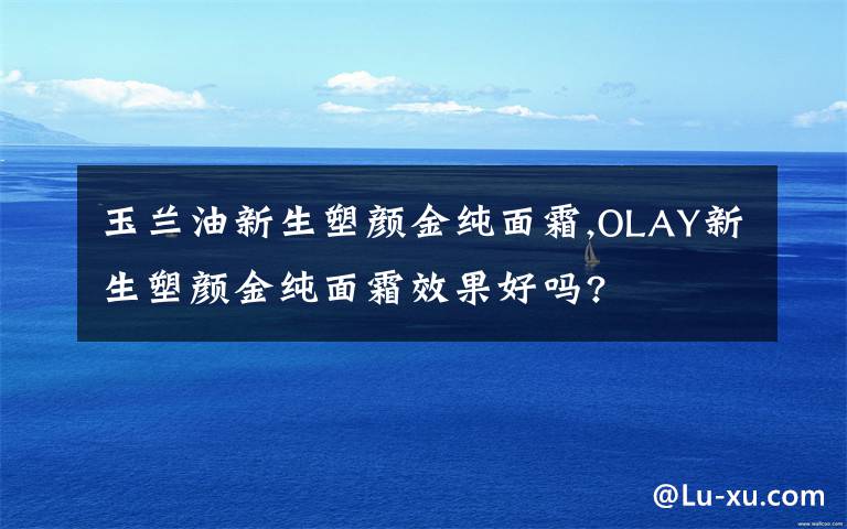 玉兰油新生塑颜金纯面霜,OLAY新生塑颜金纯面霜效果好吗?