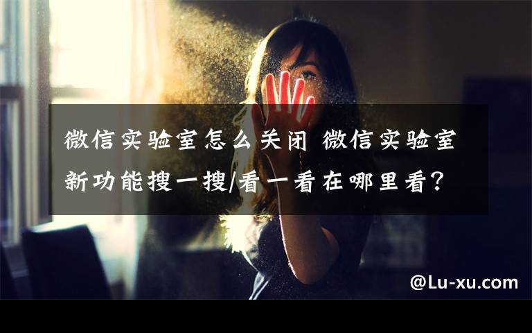 微信实验室怎么关闭 微信实验室新功能搜一搜/看一看在哪里看？如何用怎么开启？文章配图
