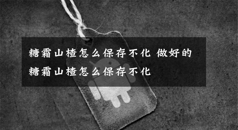 糖霜山楂怎么保存不化 做好的糖霜山楂怎么保存不化文章配图