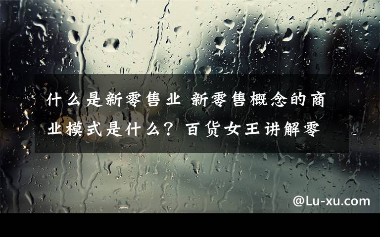 什么是新零售业 新零售概念的商业模式是什么？百货女王讲解零售的定义文章配图