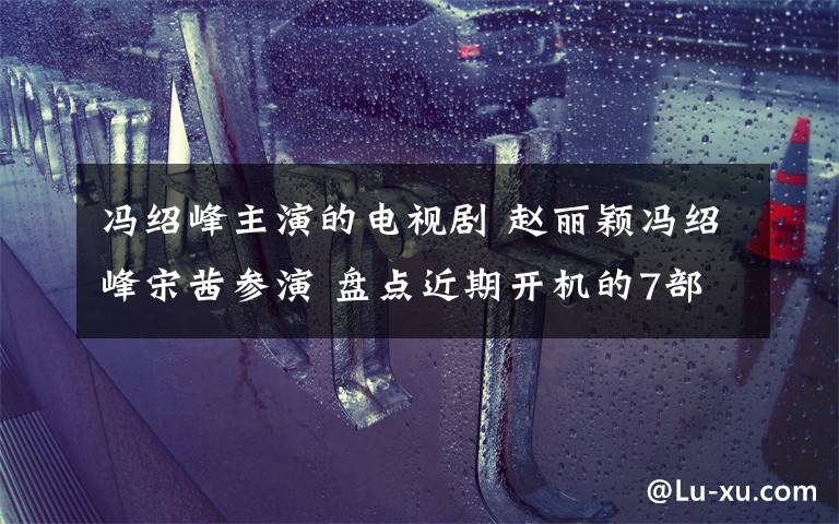 冯绍峰主演的电视剧 赵丽颖冯绍峰宋茜参演 盘点近期开机的7部电视剧