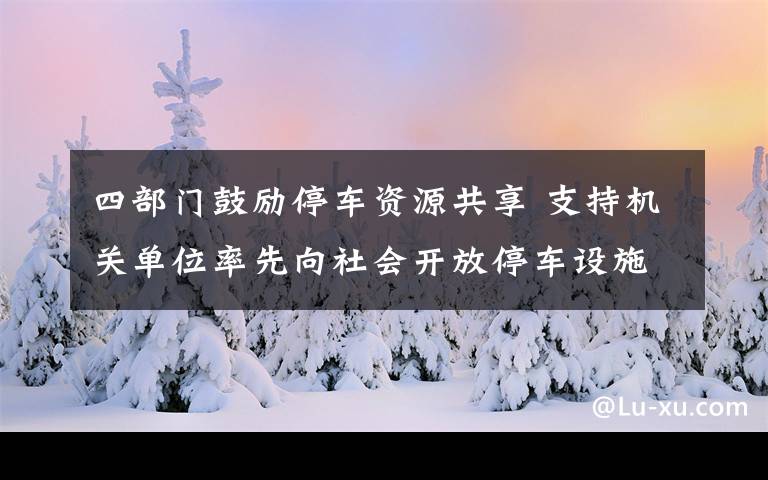 四部门鼓励停车资源共享 支持机关单位率先向社会开放停车设施 到底什么情况呢？