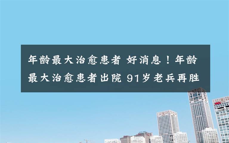 年龄最大治愈患者 好消息！年龄最大治愈患者出院 91岁老兵再胜利！