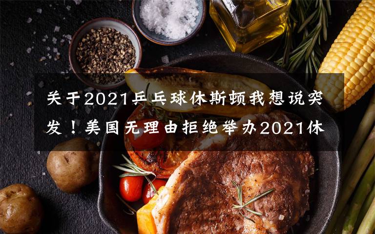 关于2021乒乓球休斯顿我想说突发！美国无理由拒绝举办2021休斯顿世乒赛，疑似针对中国队