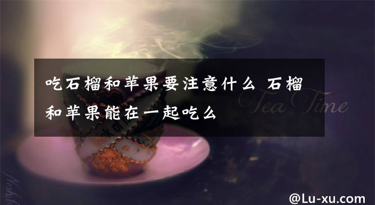 吃石榴和苹果要注意什么 石榴和苹果能在一起吃么文章配图