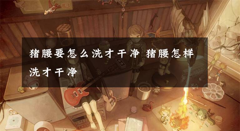 猪腰要怎么洗才干净 猪腰怎样洗才干净文章配图