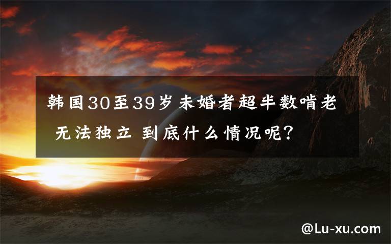 韩国30至39岁未婚者超半数啃老 无法独立 到底什么情况呢？