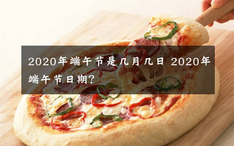 2020年端午节是几月几日 2020年端午节日期？