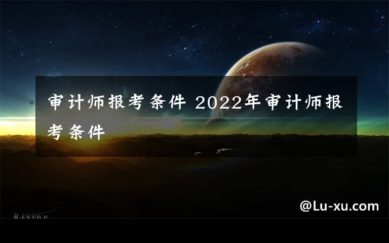 审计师报考条件 2022年审计师报考条件文章配图