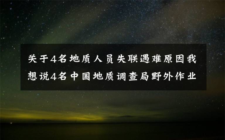 关于4名地质人员失联遇难原因我想说4名中国地质调查局野外作业失联人员已经找到 均无生命体征