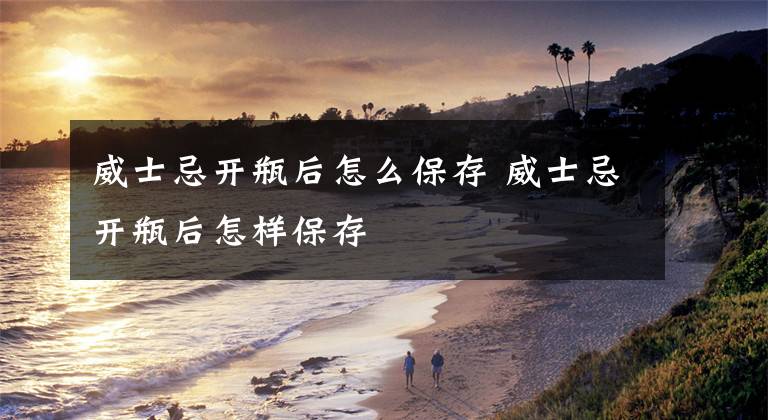 威士忌开瓶后怎么保存 威士忌开瓶后怎样保存文章配图