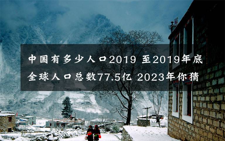 中国有多少人口2019 至2019年底全球人口总数77.5亿 2023年你猜多少