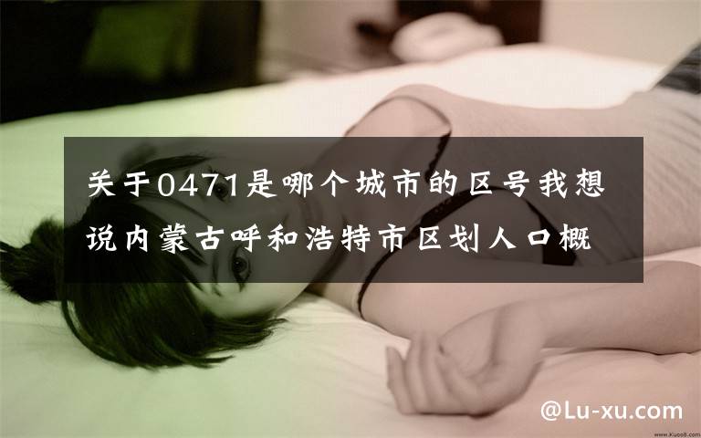 关于0471是哪个城市的区号我想说内蒙古呼和浩特市区划人口概况文章配图
