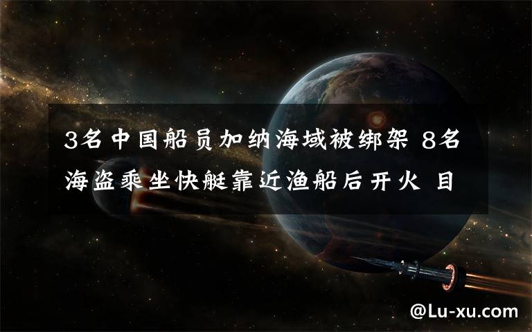 3名中国船员加纳海域被绑架 8名海盗乘坐快艇靠近渔船后开火 目前是什么情况？