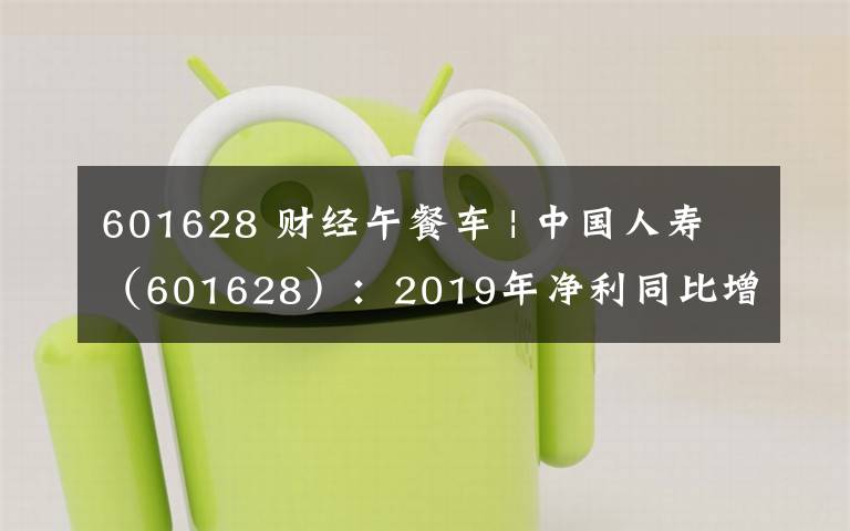 601628 财经午餐车 | 中国人寿（601628）：2019年净利同比增长411.5%