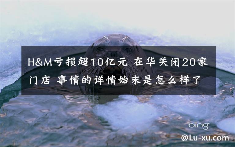 H&M亏损超10亿元 在华关闭20家门店 事情的详情始末是怎么样了！