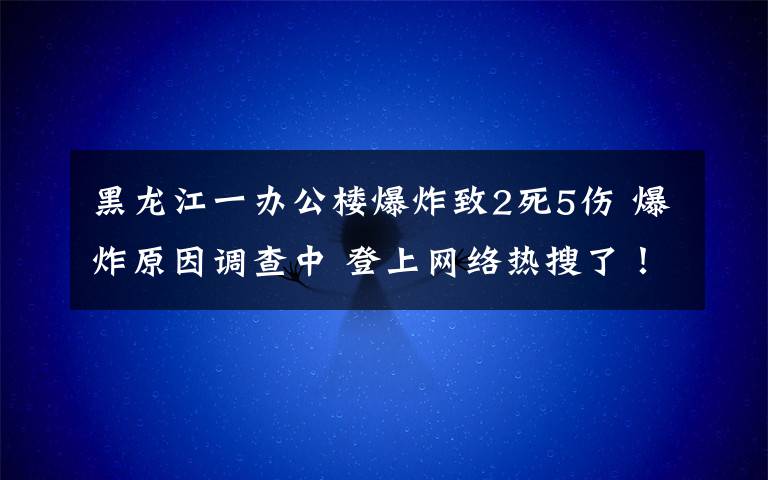 黑龙江一办公楼爆炸致2死5伤 爆炸原因调查中 登上网络热搜了！
