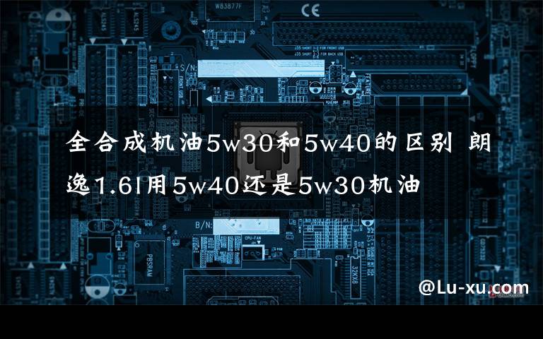 全合成机油5w30和5w40的区别 朗逸1.6l用5w40还是5w30机油