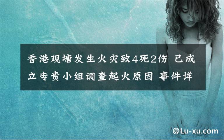 香港观塘发生火灾致4死2伤 已成立专责小组调查起火原因 事件详细经过！