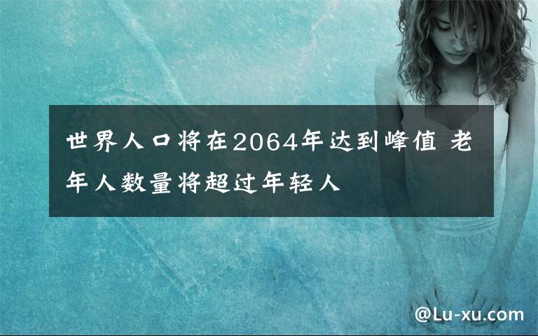 世界人口将在2064年达到峰值 老年人数量将超过年轻人