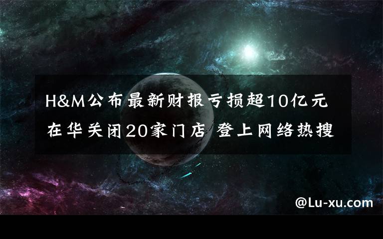 H&M公布最新财报亏损超10亿元 在华关闭20家门店 登上网络热搜了！