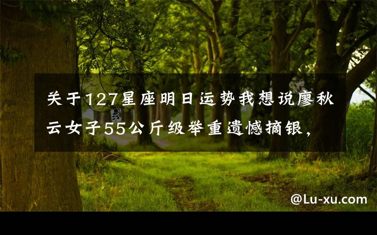 关于127星座明日运势我想说廖秋云女子55公斤级举重遗憾摘银，教练：没想到对手这么强