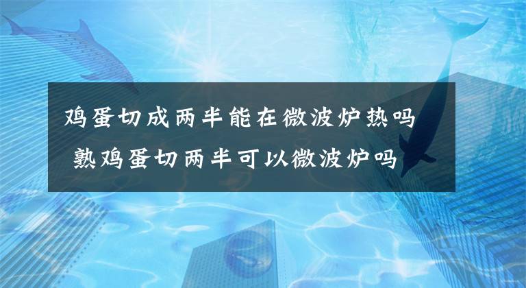 鸡蛋切成两半能在微波炉热吗 熟鸡蛋切两半可以微波炉吗 鸡蛋放微波炉爆炸原理