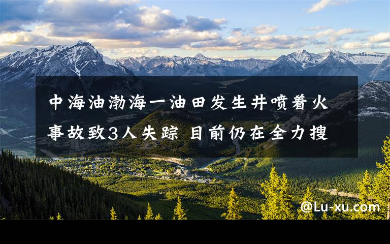 中海油渤海一油田发生井喷着火事故致3人失踪 目前仍在全力搜救 事情经过真相揭秘！