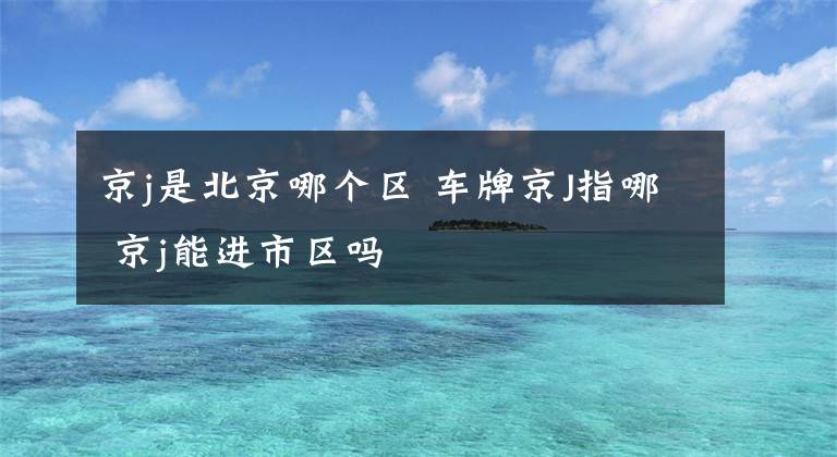 京j是北京哪个区 车牌京J指哪 京j能进市区吗