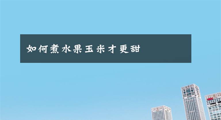 如何煮水果玉米才更甜文章配图
