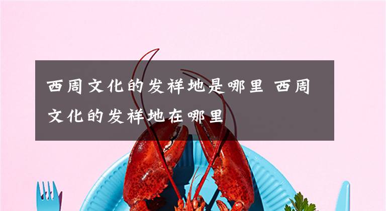 西周文化的发祥地是哪里 西周文化的发祥地在哪里文章配图