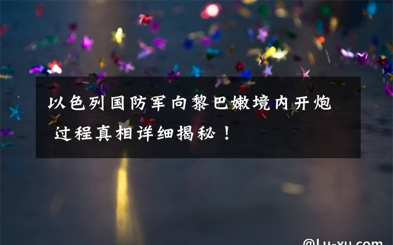 以色列国防军向黎巴嫩境内开炮 过程真相详细揭秘！