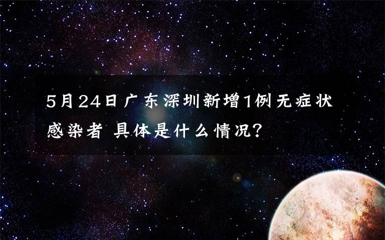 5月24日广东深圳新增1例无症状感染者 具体是什么情况？